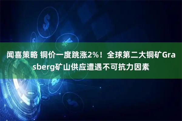 闻喜策略 铜价一度跳涨2%！全球第二大铜矿Grasberg矿山供应遭遇不可抗力因素