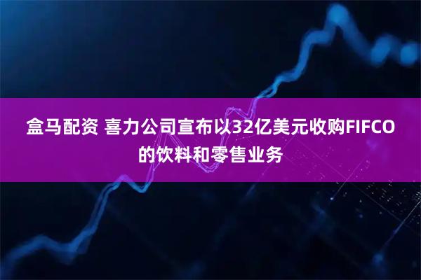 盒马配资 喜力公司宣布以32亿美元收购FIFCO的饮料和零售业务