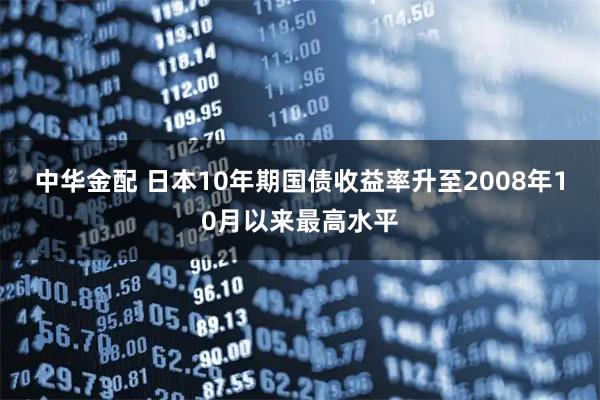 中华金配 日本10年期国债收益率升至2008年10月以来最高水平