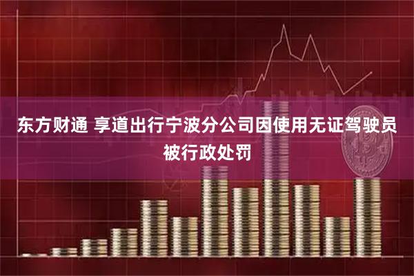 东方财通 享道出行宁波分公司因使用无证驾驶员被行政处罚
