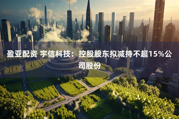 盈亚配资 宇信科技：控股股东拟减持不超15%公司股份