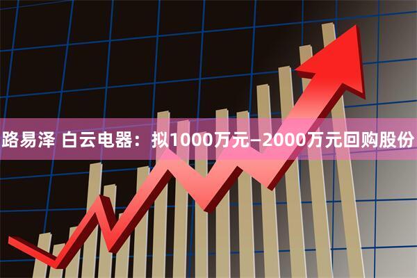 路易泽 白云电器：拟1000万元—2000万元回购股份