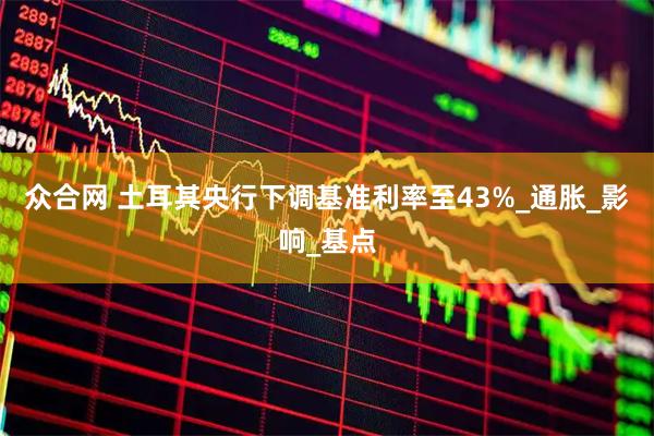 众合网 土耳其央行下调基准利率至43%_通胀_影响_基点
