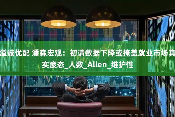 溢诚优配 潘森宏观：初请数据下降或掩盖就业市场真实疲态_人数_Allen_维护性