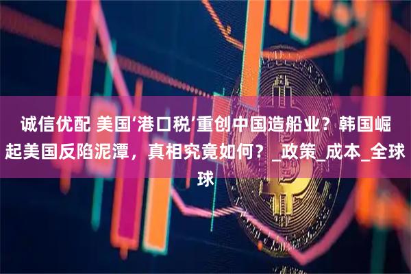诚信优配 美国‘港口税’重创中国造船业？韩国崛起美国反陷泥潭，真相究竟如何？_政策_成本_全球