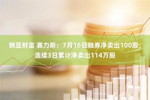 豌豆财富 赛力斯：7月16日融券净卖出100股，连续3日累计净卖出114万股