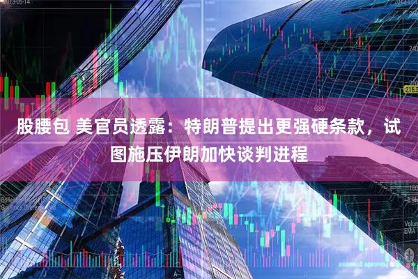 股腰包 美官员透露：特朗普提出更强硬条款，试图施压伊朗加快谈判进程