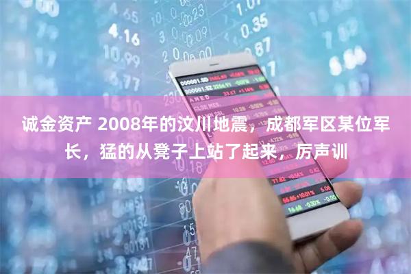 诚金资产 2008年的汶川地震，成都军区某位军长，猛的从凳子上站了起来，厉声训