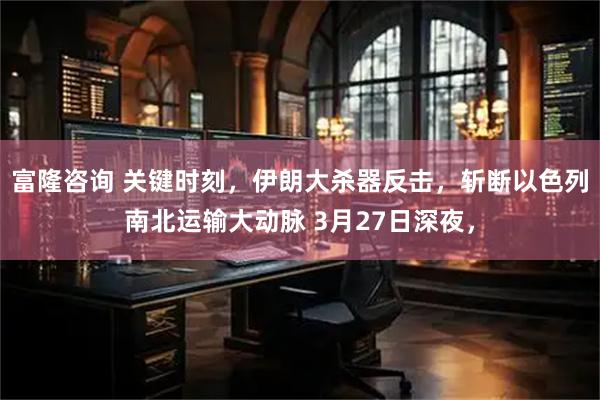 富隆咨询 关键时刻，伊朗大杀器反击，斩断以色列南北运输大动脉 3月27日深夜，