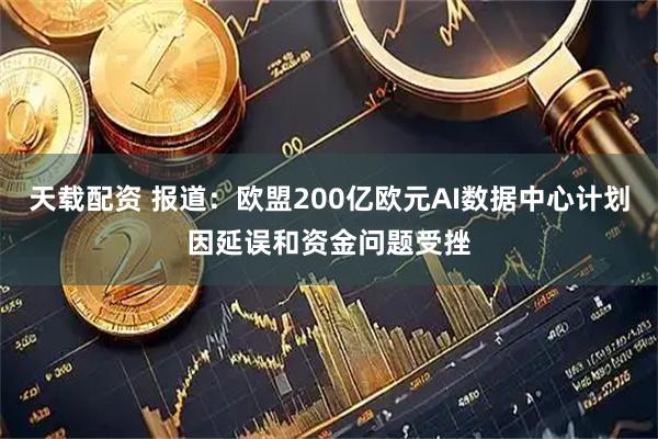 天载配资 报道：欧盟200亿欧元AI数据中心计划因延误和资金问题受挫