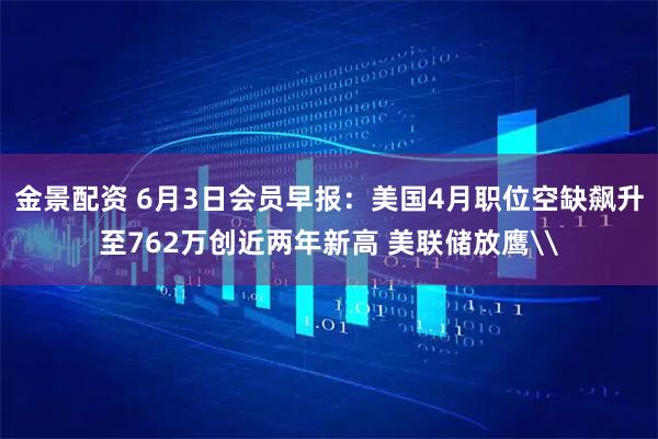 金景配资 6月3日会员早报：美国4月职位空缺飙升至762万创近两年新高 美联储放鹰\