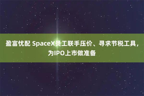 盈富忧配 SpaceX员工联手压价、寻求节税工具，为IPO上市做准备