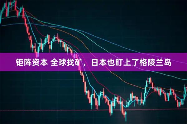 钜阵资本 全球找矿，日本也盯上了格陵兰岛