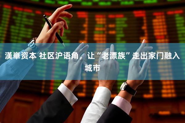 漢崋资本 社区沪语角，让“老漂族”走出家门融入城市