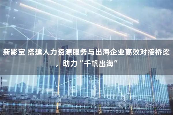 新影宝 搭建人力资源服务与出海企业高效对接桥梁，助力“千帆出海”