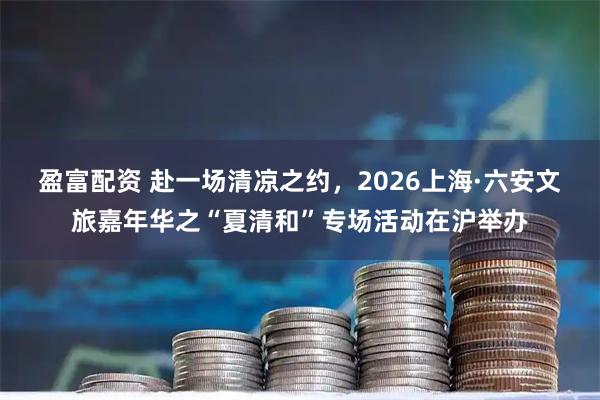 盈富配资 赴一场清凉之约，2026上海·六安文旅嘉年华之“夏清和”专场活动在沪举办
