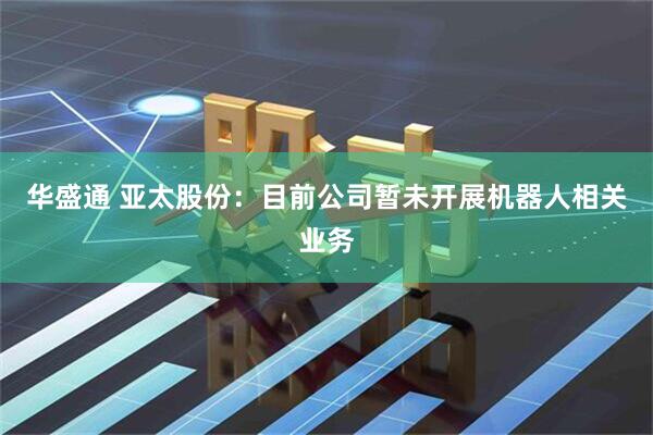 华盛通 亚太股份：目前公司暂未开展机器人相关业务