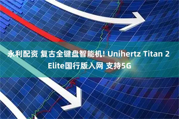 永利配资 复古全键盘智能机! Unihertz Titan 2 Elite国行版入网 支持5G