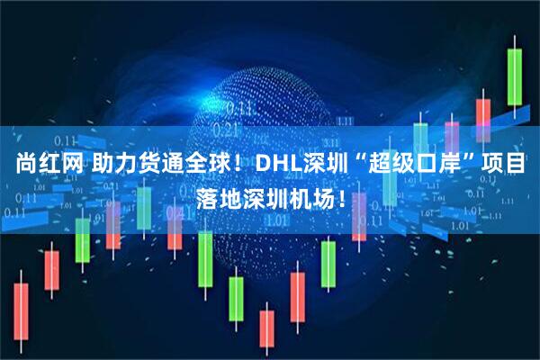 尚红网 助力货通全球！DHL深圳“超级口岸”项目落地深圳机场！