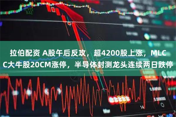 拉伯配资 A股午后反攻，超4200股上涨，MLCC大牛股20CM涨停，半导体封测龙头连续两日跌停