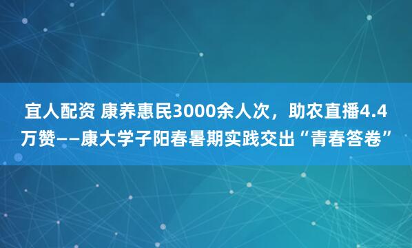 宜人配资 康养惠民3000余人次，助农直播4.4万赞——康大学子阳春暑期实践交出“青春答卷”