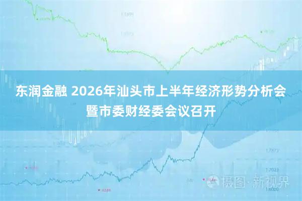 东润金融 2026年汕头市上半年经济形势分析会暨市委财经委会议召开