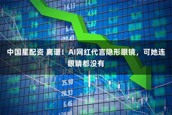中国星配资 离谱！AI网红代言隐形眼镜，可她连眼睛都没有