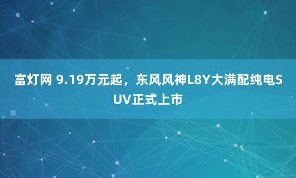 富灯网 9.19万元起，东风风神L8Y大满配纯电SUV正式上市