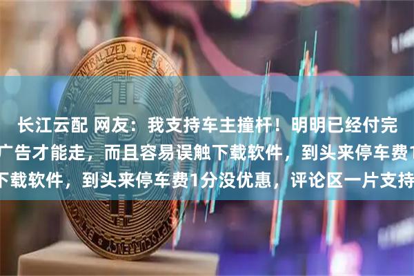 长江云配 网友：我支持车主撞杆！明明已经付完款，还被强制要求看完广告才能走，而且容易误触下载软件，到头来停车费1分没优惠，评论区一片支持！