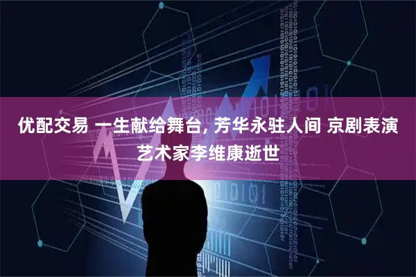 优配交易 一生献给舞台, 芳华永驻人间 京剧表演艺术家李维康逝世